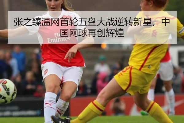 张之臻温网首轮五盘大战逆转新星，中国网球再创辉煌
