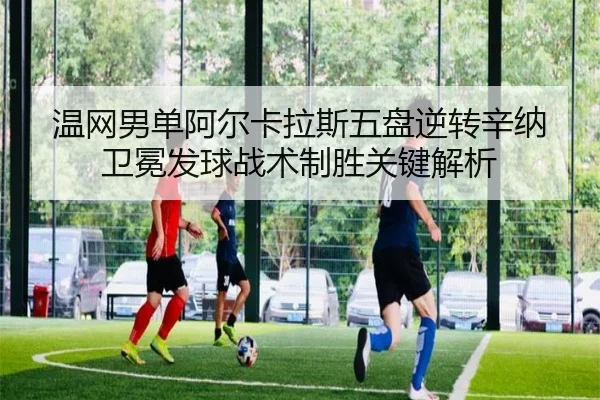 温网男单阿尔卡拉斯五盘逆转辛纳卫冕发球战术制胜关键解析