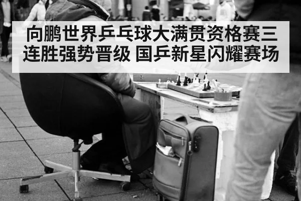 向鹏世界乒乓球大满贯资格赛三连胜强势晋级 国乒新星闪耀赛场