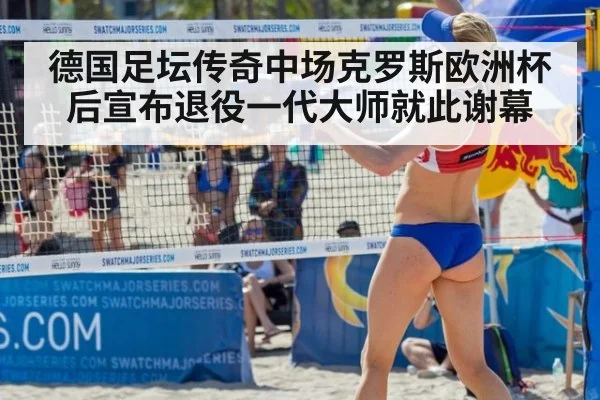 德国足坛传奇中场克罗斯欧洲杯后宣布退役一代大师就此谢幕
